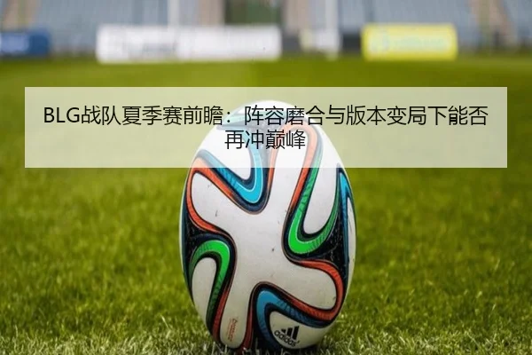 BLG战队夏季赛前瞻：阵容磨合与版本变局下能否再冲巅峰